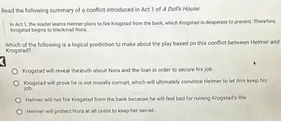 Read the following summary of a conflict introduced in Act 1 of A Doll's House.
In Act 1, the reader learns Helmer plans to fire Krogstad from the bank, which Krogstad is desperate to prevent.Therefore,
Krogstad begins to blackmail Nora
Which of the following is a logical prediction to make about the play based on this conflict between Helmer and
Krogstad?
Krogstad will reveal the:ruth about Nora and the loan in order to secure his job.
Krogstad will prove he is not morally corrupt,which will ultimately convince Helmer to let him keep his
job.
Helmer will not fire Krogstad from the bank because he will feel bad for ruining Krogstad's life.
Helmer will protect Nora at all costs to keep her secret.