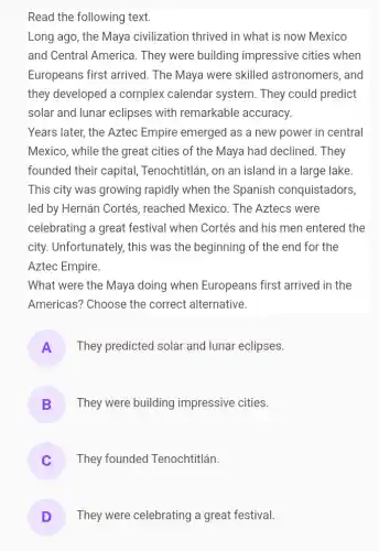 Read the following text.
Long ago, the Maya civilization thrived in what is now Mexico
and Central America . They were building impressive cities when
Europeans first arrived . The Maya were skilled astronomers, and
they developed a complex calendar system. They could predict
solar and lunar eclipses with remarkable accuracy.
Years later, the Aztec Empire emerged as a new power in central
Mexico, while the great cities of the Maya had declined. They
founded their capital,Tenochtitlán, on an island in a large lake
This city was growing rapidly when the Spanish conquistadors,
led by Hernán Cortés , reached Mexico. The Aztecs were
celebrating a great festival when Cortés and his men entered the
city. Unfortunately, this was the beginning of the end for the
Aztec Empire.
What were the Maya doing when Europeans first arrived in the
Americas? Choose the correct alternative.
A They predicted solar and lunar eclipses.
B They were building impressive cities.
They founded Tenochtitlán.
D They were celebrating a great festival.