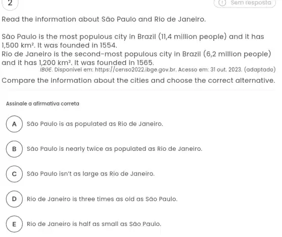 Read the information about São Paulo and Rio de Janeiro.
São Paulo is the most populous city in Brazil (11,4 million people) and it has
1,500km^2 It was founded in 1554.
Rio de Janeiro is the second-most populous city in Brazil (6,2 million people)
and it has 1,200km^2 , It was founded in 1565.
IBGE. Disponível em: https://censo2022.ibge.gov.br. Acesso em: 31 out. 2023. (adaptado)
Compare the information about the cities and choose the correct alternative.
Assinale a afirmativa correta
A São Paulo is as populated as Rio de Janeiro. n
B ) São Paulo is nearly twice as populated as Rio de Janeiro.
C ) São Paulo isn't as large as Rio de Janeiro.
D ) Rio de Janeiro is three times as old as São Paulo.
E Rio de Janeiro is half as small as São Paulo. E