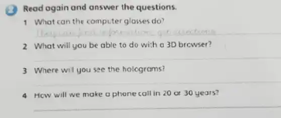 Read ogain and answer the questions.
1 What can the computer glasses do?
__
2 What will you be able to do with a 3D browser?
__
3 Where wil you see the holograms?
__
How will we make a phone call in 20 or 30 years?
__