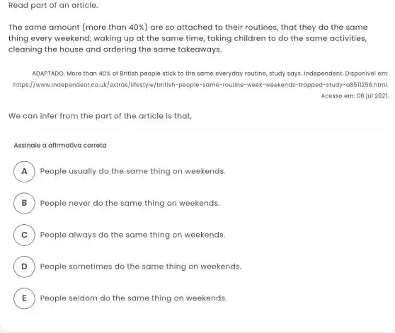 Read part of an article.
The same amount (more than 40%  ) are so attached to their routines, that they do the same
thing every weekend waking up at the same time, taking children to do the same activities,
cleaning the house and ordering the same takeaways.
ADAPTADO. More than 40%  of British people stick to the same everyday routine, study says Independent. Disponível em:
https://www.indep uk/extras/lifestyle/british -people-same-routine -week-weekends-trapped -study-a8511256.html.
Acesso em: 06 jul 2021.
We can infer from the part of the article is that,
Assinale a afirmativa correta
A People usually do the same thing on weekends.
B ) People never do the same thing on weekends.
C ) People always do the same thing on weekends.
D People sometimes do the same thing on weekends. v
E People seldom do the same thing on weekends.