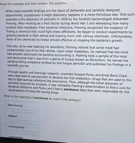 Read the passage and then answer the question.
While most scientific findings are the result of deliberate and carefully designed
experiments, occasionally a major discovery happens in a more fortuitous way. One such
example is the discovery of penicillin in 1928 by the Scottish bacteriologist Alexander
Fleming. After working as a field doctor during World War I and witnessing how many
soldiers died needlessly from bacterial infections, Fleming recognized the exigency of
finding a chemical that could fight these afflictions . He began to conduct experiments by
growing bacteria in Petri dishes and treating them with various chemicals . Unfortunately,
none of the chemicals he tested proved effective at stopping the bacteria's growth.
One day, as he was cleaning his laboratory,Fleming noticed that some mold had
contaminated one of his Petri dishes. Upon closer inspection, he realized that the mold
had actually destroyed the bacteria surrounding it. Fleming took a sample of the mold
and discovered that it was from a genus of fungus known as Penicillium. He named the
bacteria-killing substance emitted by this fungus penicillin and published his findings in a
scientific journal.
Through careful and thorough research, scientists Howard Florey and Ernst Boris Chain
were later able to use penicillin to develop the first antibiotics-drugs that are used to this
day to fight serious infections like pneumonia. Thus although the initial discovery of
penicillin occurred by accident it was ultimately Fleming's determination to find a cure for
bacterial infections and Florey and Chain's assiduous labor that were responsible for the
development of these life-saving drugs.
What is the meaning of assiduous as used in the passage?
fast-moving
diligent
unrecognized
unexpected