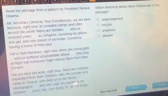 Read the passage from a speech by President Barack
Obama
Mr. Secretary General Your Excellencies, we are here
because, right now, in crowded camps and cities
around the world, there are families __ who've
endured years __ as refugees, surviving on rations
and aid, and who dream of someday.somehow,
having a home of their own
We're here because, right now, there are young girls
who've suffered unspeakable abuse __ who pray
at night that someone might rescue them from their
torment __
We are here because , right now, there are mothers
separated from their children-like the woman in a
camp in Greece, who held on to her family
photographs __ and who said "my breath is my
children __ every day I am dying 10,20,30 times
Which metorical device does Obama use in this
passage?
understatement
tricolon
anaphora
allusion