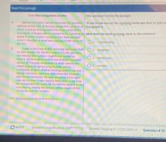 Read the passage.
from The Companions of Jehu
1	Behind this latter hamlet stretched the graceful
outlines of the hills of the Jura, above the summits of
which could be distinguished the blue crests of the
mountains of Bugey, which seemed to be standing on
tiptoe in order to peer curiously over their younger
sisters' shoulder at what was passing in the valley of
the Ain.
2	It was in full view of this ravishing landscape that
Sir John awoke. For the first time in his life, perhaps,
the morose and taciturn Englishman smiled at
nature. He fancied himself in one of those beautiful
valleys of Thessaly celebrated by Virgil, beside the
sweet slopes of Lignon sung.by Urfé, whose
birthplace, in spite of what the biographers say.was
falling into ruins not three miles from the Chateau
des Noires-Fontaines. He was roused by three light
raps at his door.It was Roland who came to see how
he had passed the night. He found him radiant as the
sun playing among the already yellow leaves of the
chestnuts and the lindens.
(from The Companions of Jehu by Alexandre Dumas)
This sentence is from the passage.
"It was in full view of this ravishing landscape that Sir John a
(Paragraph 2)
What does the word ravishing mean in the sentence?
1. commanding
2. delightful
3. mysterious
4. variable