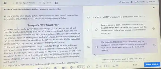 Read the selection and choose the best answer to each question.
Emma wrote this story about a girl and her new coworker. Read Emma's story and look
for revisions she needs to make. Then answer the questions that follow.
Sawyer's New Coworker
(1) Sawyer smiled as she surveyed her surroundings (2) She loved her new job and
thought it was fun (3) Wheeling a flat cart of canned goods through Aisle 6, she was
enjoying the quiet environment and the complete solitude (4) She was poised to place a
can of tomato sauce on its designated shelf when a raucous voice from behind startled
her. (5) This caused her to shriek and toss the can over her shoulder. (6) The can dented
as it hit the floor, a tiny stream of tomato juice escaping from its side.
(7) The echo from an annoyingly loud laugh ricocheted through the aisle and Sawyer
quickly spun around, immediately recognizing a classmate of her older brother's. (8)
"Hey, sorry if I scared you;" he said with a grin. (9) "My name is Carlos, and my uncle's the
manager of the store.(10) He figured I could use a job." (11)Leaning in toward Sawyer,
he then whispered that he'd applied for the lifeguard position at the community pool but
hadn't gotten it.
(12) Sawyer's eyes narrowed (13) She knew enough about Carlos from observing his
Do 10. What is the MOST effective way to combine sentences 4 and 5?
She was poised to place a can of tomato sauce on its
Do	can over her shoulder when a raucous voice from behind
designated shelf, which caused her to shriek and toss the
startled her.
She was poised to place a can of tomato sauce on its
Do	from behind that shrieked and tossed the can over her
designated shelf, and she was startled by a raucous voice
shoulder.
She was poised to place a can of tomato sauce on its