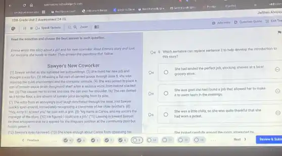 Read the selection and choose the best answer to each question.
Emma wrote this story about a girl and her new coworker. Read Emma's story and look
for revisions she needs to make. Then answer the questions that follow.
Sawyer's New Coworker
(1) Sawyer smiled as she surveyed her surroundings.(2) She loved her new job and
thought it was fun (3) Wheeling a flat cart of canned goods through Alsle 6, she was
enjoying the quiet environment and the complete solitude (4) She was poised to place o
can of tomato sauce on its designated shelf when a roucous voice from behind startled
her. (5) This caused her to shriek and toss the can over her shoulder. (6) The can dented
as it hit the floor, a tiny stream of tomato juice escaping from its side.
(7) The echo from an annoyingly loud laugh ricocheted through the aisle.and Sawyer
quickly spun around, immediately recognizing a classmate of her older brother's. (8)
"Hey, sorry if I scared you," he said with a grin. (9)"My name is Carlos.and my uncle's the
manager of the store. (10) He figured I could use a job." (11) Leaning in toward Sawyer,
he then whispered that he'd applied for the lifeguard position at the community pool but
it
(12) Sawyer's eyes narrowed. (13) She knew enough about Carlos from observing his
Do 9. Which sentence can replace sentence 2 to help develop the introduction to
this story?
Do
grocery store.
She had landed the perfect job, stocking shelves at a local
She was glad she had found a job that allowed her to make
A	it to swim team in the evenings.
She was a little chilly, so she was quite thankful that she
Do
had worn a jacket.