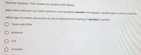 Read the sentence. Then answer the question that follows.
Many items that were once quite useful are now considered obsolete: the telegraph, cassette players, and fax machines.
Which type of context clue would you use to determine the meaning of obsolete? (2 points)
Cause and effect
Inference
List
Synonym