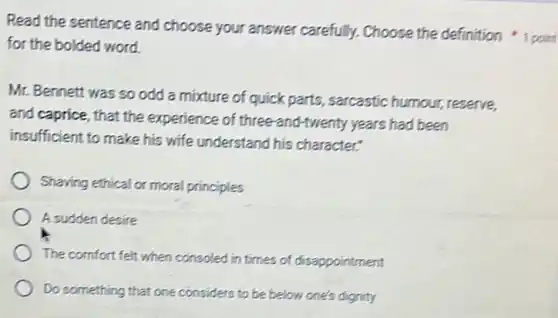 Read the sentence and choose your answer carefully. Choose the definition 1 point
for the bolded word.
Mr. Bennett was so odd a mixture of quick parts, sarcastic humour, reserve,
and caprice, that the experience of three-and twenty years had been
insufficient to make his wife understand his character."
Shaving ethical or moral principles
A sudden desire
The comfort felt when consoled in times of disappointment
Do something that one considers to be below one's dignity