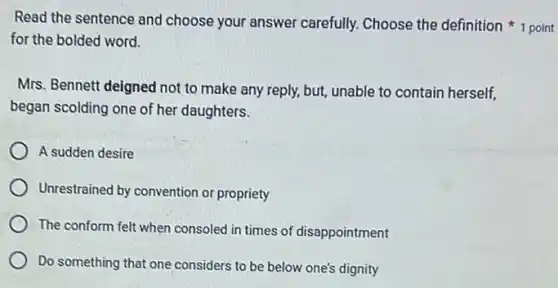 Read the sentence and choose your answer carefully. Choose the definition 1 point
for the bolded word.
Mrs. Bennett deigned not to make any reply,but, unable to contain herself,
began scolding one of her daughters.
A sudden desire
Unrestrained by convention or propriety
The conform felt when consoled in times of disappointment
Do something that one considers to be below one's dignity