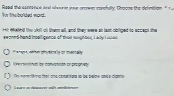 Read the sentence and choose your answer carefully Choose the definition
for the bolded word.
He eloded the skill of them all, and they were at last obliged to accept the
second-hand intelligence of their neighbor, Lady Lucas.
) Escape, either physically or mentally
Unrestrained by convention or proprieny
Do something that one considers to be below one's dignity
Learn or discover with confitience