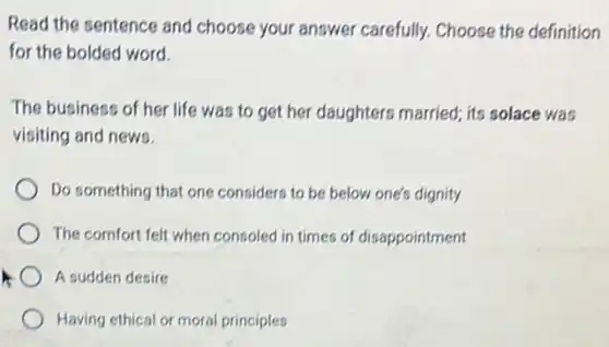 Read the sentence and choose your answer carefully. Choose the definition
for the bolded word.
The business of her life was to get her daughters married; its solace was
visiting and news.
Do something that one considers to be below one's dignity
The comfort felt when consoled in times of disappointment
A sudden desire
Having ethical or moral principles