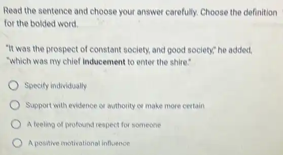 Read the sentence and choose your answer carefully. Choose the definition
for the bolded word.
"It was the prospect of constant society, and good society," he added,
"which was my chief Inducement to enter the shire."
Specify individually
Support with evidence or authority or make more certain
A feeling of profound respect for someone
A positive motivational influence