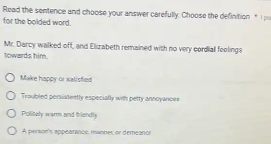 Read the sentence and choose your answer carefully Choose the definition
for the bolded word.
Mr. Darcy walked off and Elizabeth remained with no very cordial feelings
towards him.
Make happy or satisfied
Troubled persistently especially with petty annoyances
Politely warm and friendly
A person's appearance, manner or demeanor