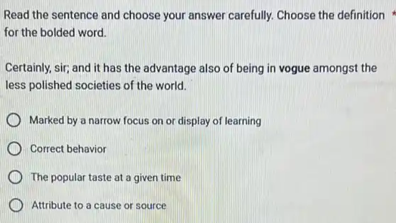 Read the sentence and choose your answer carefully. Choose the definition
for the bolded word.
Certainly, sir; and it has the advantage also of being in vogue amongst the
less polished societies of the world.
Marked by a narrow focus on or display of learning
Correct behavior
) The popular taste at a given time
Attribute to a cause or source