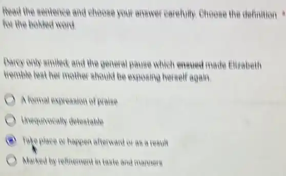 Read the sentence and choose your answer carefully. Choose the definition
for the bolied word.
Darey only emiled and the g general pause which ensued made Elizabeth
tremble lest her mother should be exposing herself again.
A formal expression of Braise
Unequivocally detestable
B Take place or happen afterward or as a result
Marked by refinement in taste and manners