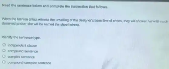 Read the sentence below and complete the instruction that follows.
When the fashion critics witness the unveiling of the designer's latest line of shoes, they will shower her with much
deserved praise; she will be named the shoe heiress.
Identify the sentence type.
independent clause
compound sentence
complex sentence
compound-complex sentence