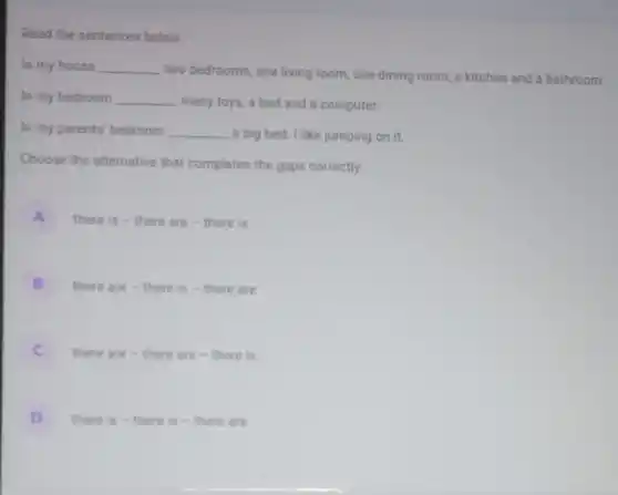 Read the sentences below:
In my house __
two bedrooms, one living room, one dining room, a kitchen and a bathroom.
In my bedroom __
many toys, a bed and a computer.
In my parents' bedroom __ a big bed. I like jumping on it.
Choose the alternative that completes the gaps correctly:
A there is - there are-there is
B there are - there is -there are
C there are -there are-there is
D there is - there is - there are