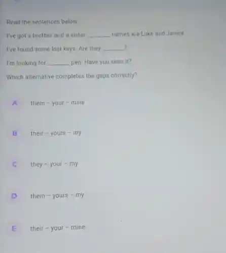 Read the sentences below.
I've got a brother and a sister. __ names are Luke and Janice.
? I've found some lost keys. Are they __
I'm looking for __ pen. Have you seen it?
Which alternative completes the gaps correctly?
A
them - your -mine
B
their-yours - my
C
they - your - my
D
them - yours - my
E
their - your -mine