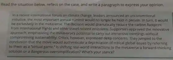 Read the situation below, reflect on the case, and write a paragraph to express your opinion.
In a recent international forum on climate change, leaders announced an unconventional
initiative: the most important annual summit would no longer be held in person. In turn, it would
be exclusively in the metaverse. The decision would dramatically reduce the carbon footprint
from international flights and other travel-related emissions. Supporters approved the innovative
approach emphasizing the metaverse's potentia I to carry out immersive meetings without
compromising sustainability. Critics , however, expressed deep concerns. They jumped to the
conclusion that the move would authenticate a depreciation of critical global issues by referring
to them as a "virtual game."real-world interactions to the metaverse a forward-thinking
solution or a dangerous oversimplification?What's your stance?