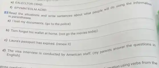 Read the situations and write sentences about what people will do using the information
in parentheses.
a) I lost my documents (go to the police)
__
b)
c) Laura's passport has expired. (renew it)
d) The visa interview is conducted by American staff. (my parents answer the questions in
English)
__
mation using verbs from the
e) EALECLTOR CRAD:
f) EPYMNTEOLM ACRD: