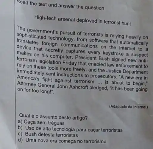 Read the text and answer the question
High-tech arsenal deployed in terrorist hunt
The government's pursuit of terrorists is relying heavily on
sophisticated technology, from software that automatically
translates foreign communications on the Internet to a
device that secretly captures every keystroke a suspect
makes on his computer . President Bush signed new anti-
terrorism legislation Friday that enabled law enforcement to
rely on these tools more freely, and the Justice Department
immediately sent instructions to prosecutors. "A new era in
America's fight against terrorism __ is about to begin,"
Attorney General John Ashcroft pledged, "it has been going
on for too long!".
(Adaptado da Internet)
Qual é o assunto deste artigo?
a) Caça sem tréguas
b) Uso de alta tecnologia para caçar terroristas
c) Bush detesta terroristas
d) Uma nova era começa no terrorismo