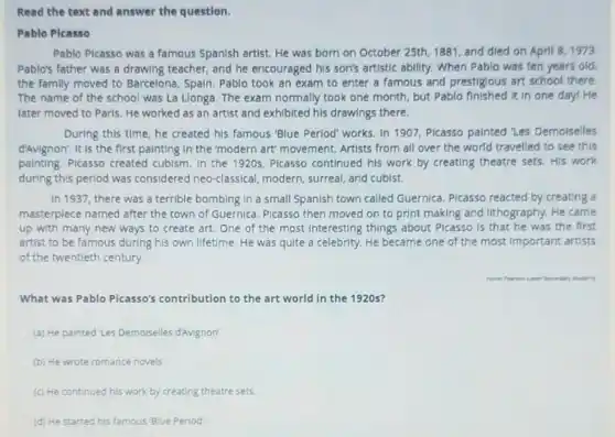 Read the text and answer the question.
Pablo Plcasso
Pablo Plcasso was a famous Spanish artist. He was born on October 25th, 1881, and died on April 8,1973
Pablo's father was a drawing teacher, and he encouraged his son's artistic ability. When Pablo was ten years old
the family moved to Barcelona, Spain. Pablo took an exam to enter a famous and prestigious art school there
The name of the school was La Llonga The exam normally took one month, but Pablo It in one day!He
later moved to Paris He worked as an artist and exhibited his drawings there.
During this time, he created his famous "Blue Perlod" works. In 1907 Plcasso painted 'Les Demolselles
d'Avignon', It is the first painting in the 'modern art' movement Artists from all over the world travelled to see this
painting. Picasso created cubism. In the 1920s, Plcasso continued his work by creating theatre sets. His work
during this period was considered neo-classical modern, surreal, and cubist.
In 1937, there was a terrible bombing in a small Spanish town called Guernica. Picasso reacted by creating a
masterpiece named after the town of Guernica Picasso then moved on to print making and lithography. He came
up with many new ways to create art.One of the most Interesting things about Plcasso is that he was the first
artist to be famous during his own lifetime He was quite a celebrity. He became one of the most important artists
of the twentieth century.
What was Pablo Picasso's contribution to the art world in the 1920s?
(a) He painted 'Les Demoiselles d'Avignon'
(b) He wrote romance novels
(c) He continued his work by creating theatre sets
(d) He started his famous Blue Period.