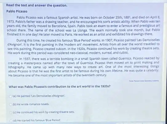 Read the text and answer the question.
Pablo Pleasso
Pablo Picasso was a famous Spanish artist. He was born on October 25th, 1881, and died on April 8,
1973. Pablo's father was a drawing teacher, and he encouraged his son's artistic ability. When Pablo was ten
years old, the family moved to Barcelona, Spain Pablo took an exam to enter a famous and prestigious art
school there. The name of the school was La Llonga. The exam normally took one month but Pablo
finished it in one day! He later moved to Paris. He worked as an artist and exhibited his drawings there.
During this time, he created his famous "Blue Period" works. In 1907 Picasso painted "Les Demolselles
d'Avignon: It is the first painting in the modern art' movement. Artists from all over the world travelled to
see this painting. Picasso created cubism. In the 1920s, Picasso continued his work by creating theatre sets.
His work during this period was considered neo-classical modern, surreal, and cubist.
In 1937, there was a terrible bombing in a small Spanish town called Guernica. Picasso reacted by
creating a masterpiece named after the town of Guernica. Picasso then moved on to print making and
lithography. He came up with many new ways to create art. One of the most interesting things
about Picasso is that he was the first artist to be famous during his own lifetime. He was quite a celebrity.
He became one of the most important artists of the twentieth century.
What was Pablo Picasso's contribution to the art world in the 1920s?
(a) He painted tes Demoiselles d'Avignon!
(b) He wrote romance novels
(c) He continued his work by creating theatre sets
(d) He started his famous Blue Period.