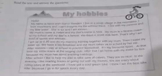 Read the text and answer the questions.
My
hobbies
Hello!
My name is Nora and I live in Sweden I live in a small village in the mountains. and
love mountains and I can't imagine my life without them. I live with my parents and
my little sister. She is six and I am eleven.
My mum's name is Helen and my dad's name is Nick. My mum is a fitness coach
at my school and my dad is a farmer. We have a small milk farm. That's why I am
fond of sports and animals.
I get up at 630 and do my morning training together with my mum. Then I wake my
sister up. We have a big breakfast and our mum takes us to school by her car.
After lessons I stay at school to practice basketball. It's my favourite sport. At that
time my sister trains at the singing club After that I go home with my sister by bus
because my mum has some evening trainings.
After school I like to help my dad to take care of calves They are so nice!In the
evening I like reading books or going out with my friends. We are crazy about
riding bikes at the weekend. I have got a cool green bike. I think I am the best bike
rider because I go in for sports every day.