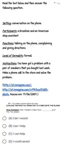 Read the text below and then answer the
following question.
setting:conversation on the phone
Participants o Brazilian and an American
shop assistant
Functions:talking on the phone , complaining
and giving directions
Level of formality:formal
Instructions:You have got a problem with a
pair of sneakers that you bought last week
Make a phone call to the store and solve the
problem
(http://pt.immagine com/.
http://pt.inmagine .com/x119 //bxp37683-
photo . Acesso em: 17/06/2007
5TH - You make a phone call to the store.
(CHOOSE THE RIGHT AL TERNATIVE TO COMPLENTE THE BLANK)
Shop Assistant:Hello . Sneaker's Super Store __ you?
You: Yes , please.
(A) Can lassist
(B)Can I help
1 p