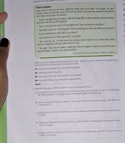 Read the text and anywer the questions
Puss in boots
Once upon a time an old man called his three sons to his bed. "I'm dying.he said.
"Listen. These are my last words. My first son, Dick, must have my windmill. My second
son, Harry, must have my donkey."
"Good", thought Dick and Harry, "We can make flour in the windmill and the donkey
can carry the flour to the market."
"Tom," the old man said to his youngest son, "you can have my cat Puss."
"My father loves me "Tom thought, "but he is giving me only a cat. What can a cat do?"
A voice behind him said "Don't you know?"
Tom looked round. "Who said that?", he asked
"Me," said the cat "I'm not only a cat, and you must listen to me. I want a hat, and a
coat, and big boots Please make them for me.
"All right," Tom said He didn't understand, but he began to work at once. Puss soon
had nice boots, a warm coat and a fine hat.
Charles Perrault. Fovorite fairy tales. Longman. Adaptado.
Sobre o que um senhor de idade disse a seus filhos, assinale - que for correto Em seguida, faça a
soma caso tenha mais do que uma resposta correta.
01. Declarou que aquelas eram suas últimas palavras.
02. Falou que estava morrendo.
04. Disse que o filho mais velho herdaria seu armazém
08. Falou que deixava seu cavalo para 0 segundo filho
Soma:
__
7. Read the descriptions. Which extreme sports are being described?
a. It's a sport that involves extreme use of the body to overcome obstacles It's similar to what ninjas
gaps on the floor etc
__
b. When practicing this sport, people can swim under water for a long time using a tank filled with
__
c. People jump out from an airplane at a certain altitude and perform acrobatic movements in
__
d. People use their hands and feet to climb up a rock or artificial climbing walls People need to have
__