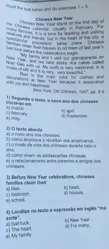 Read the text below and do exercises 1-5
Chinese New Year
the Chinese callenge usually in February. For
Chinese New Year starts on the first day of
it is a time for feasting and visiting
spectacular friends, but in the heart of the ninese Chinese
bad luck before the celebrations begin.
houses to rid them of last year's
My family and visit our grandparent called
New Year, and yand I visit our grandparents on
made of with us. My outfit is very traditional It is
made of silk and it is very, very beautiful."
decorations is the main color for Red is the main color for clothes and
with joy and happiness.
New York: DK Children, 1997,pp. 8-9
1) Segundo o texto , o novo ano dos chineses
inicia-se em
a) march
c) february
b) april
e) may.
d) September.
2) O texto aborda
a) o novo ano dos chineses.
b) como acontece o réveillon dos americanos.
c) o modo de vida dos chineses durante todo o
ano.
d) como vivem os adolescentes chineses.
e) o relacionamento entre parentes e amigos dos
chineses.
3) Before New Year celebrations, chineses
families clean their
a) lifes.
b) heart.
c) bedroom.
d) houses.
e) school.
4) Localize no texto a expressão em inglês "má
sorte".
a) bad luck.
b) New Year.