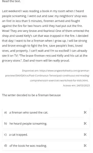 Read the text.
Last weekend I was reading a book in my room when I heard
people screaming . I went out and saw: my neighbors'shop was
on fire! In less than 5 minutes , firemen arrived and fought
against the fire for two hours until they had put out the fire.
Wow! They are very brave and fearless! One of them entered the
shop and saved Kelly's cat that was trapped in the fire. I decided
that day; I want to be a fireman when I grow up . I will be strong
and brave enough to fight the fire, save people's lives , loved
ones, and property. I can't wait and I'm so excited! I can already
see it on TV:"The brave fireman rescued Kelly and his cat at the
grocery store.", Dad and mom will be really proud.
Disponível em:https://www .engworksheets .com/grammar-
preview//3A6IQKVus/Past-Continuous -Tense/past -continuous -esl-reading-
comprehension -exercises -worksheet-for -kids.html.
Acesso em:24/03/2023
The writer decided to be a fireman because
a) a fireman who saved the cat.
ox
b) he heard people screaming.
C) a cat trapped.
d) of the book he was reading.
ox