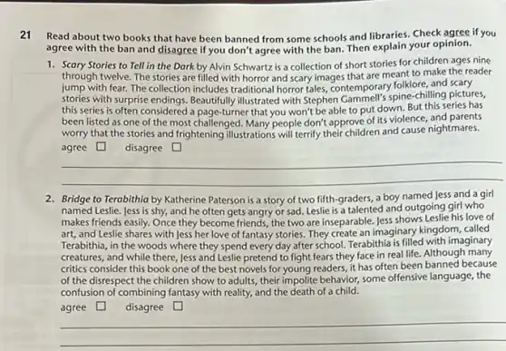 Read about two books that have been banned from some schools and libraries. Check agree if you
agree with the ban and disagree if you don't agree with the ban Then explain your opinion.
1. Scary Stories to Tell in the Dark by Alvin Schwartz is a collection of short stories for children ages nine
through twelve. The stories are filled with horror and scary images that are meant to make the reader
jump with fear. The collection includes traditional horror tales, contemporary folklore, and scary
stories with surprise Beautifully illustrated with Stephen spine-chilling pictures,
this series is often considered a page-turner that you won't be able to put down. But this series has
been listed as one of the most challenged. Many people don't approve of its violence, and parents
worry that the stories and frightening illustrations will terrify their children and cause nightmares.
square 	square 
__
2. Bridge to Terabithia by Katherine Paterson is a story of two fifth -graders, a boy named Jess and a girl
named Leslie. Jess is shy, and he often gets angry or sad Leslie is a talented and outgoing girl who
makes friends easily. Once they become friends, the two are inseparable. Jess shows Leslie his love of
art, and Leslie shares with Jess her love of fantasy stories. They create an imaginary kingdom , called
Terabithia, in the woods where they spend every day after school. Terabithia is filled with imaginary
creatures, and while there Jess and Leslie pretend to fight fears they face in real life.Although many
critics consider this book one of the best novels for young readers it has often been banned because
of the disrespect the children show to adults , their impolite behavior, some offensive language, the
confusion of combining fantasy with reality, and the death of a child.
agree square  disagree square 
__