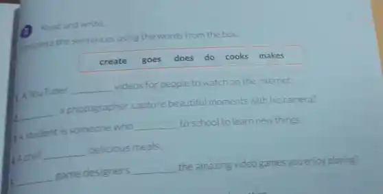 Read and write.
complete the sentences using the words from the box.
create goes does do cooks makes
A YouTuber __
videos for people to watch on the internet.
__
a photographer capture beautiful moments with his camera?
Astudent is someone who
__
to school to learn new things.
__
5. __
game designers
__
the amazing video games you enjoy playing?