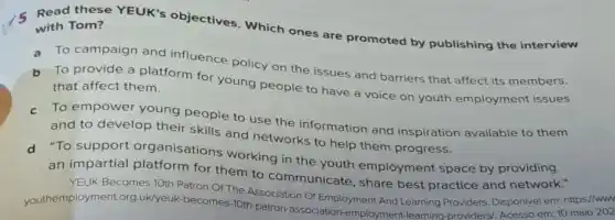 Read these YEUK's objectives. Which ones are promoted by publishing the interview with Tom?
a To campaign and influence policy on the issues and barriers that affect its members.
b To provide a platform for young people to have a voice on youth employment issues that affect them.
c To empower young people to use the information and inspiration available to them
and to develop their skills and networks to help them progress.
d To support organisations working in the youth employment space by providing
an impartial platform for them to communicate, share best practice and network."
YEUK Becomes 10th Patron Of The Association Of Employment And Learning Providers. Disponivel em:https://www
youthemployment.org uk/yeuk-becomes-10th-patron -association-employment -learning-providers/, Acesso em: 10 maio 202