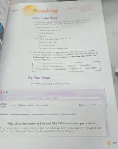 Before You Read
1. Observe the following text and write the appropriate answers in
your notebook Then compare your answers with a classmate.
a. Which website is the article from?
- World Economic Forum
- Global Agenda
- TopLink
b. Which is the main topic of the article?
- Education and skills
- The future of jobs
- The fourth industrial revolution
2. The following words and phrases are in the article you are about
to read Which ones are related to jobs ?Which ones are related to
technology?Which ones are related to personal characteristics?
Use your notebook.
artificial intelligence digital empathy
employment occupation resilience well-paid
As You Read
Read the article and do the activities.
What does the future of jobs look like?This is what experts think
The jobs we have today won't be the ones that we have tomorrow. () So what will
he future of jobs look like?This is what the experts think. ()