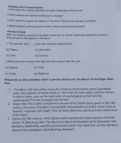 Reading and Comprehension
1.How does the his initial relationship with the cat?
2.What causes the narrator's behavior to change?
3.How does the second cat appear in the story? What is the narrator's reaction?
4.What happens at the end of the story?What surprises the narrator?
Emotions Quiz
After the reading, conduct a multiple-choice quiz to revlew vocabulary related to emotions
and behaviors that appear in the story.
1.The narrator feels __ when the cat starts following him.
(a) Happy
(b) Disturbed
(c) Calm
(d) Curious
2.What does the narrator feel after the first incident with the cat?
(a) Regret
(b) Pride
(c) Anger
(d) Sadness
Responda as três questōes sobre o periodo literário de The Black Cat de Edgar Allan
Poe:
1. "The Black Cat" was written during the American Romanticism period, specifically
within the subgenre of Gothic literature. How does the story reflect common themes
of Gothic fiction, such as the exploration of psychological torment and the
supernatural? Provide examples from the text.
2. Edgar Allan Poe is often considered a pioneer of the Gothic horror genre in the 19th
century. How does The Black Cat exemplify characteristics of Gothic horror, such as
isolation, madness, and death? How do these elements contribute to the overall tone
of the story?
3. During the 19th century many literary works explored the darker aspects of human
nature. In what ways does The Black Cat reflect the Romantic era's fascination with
emotions, irrationality.and the subconscious mind? How does Poe use the narrator's
descent into madness to illustrate these themes?