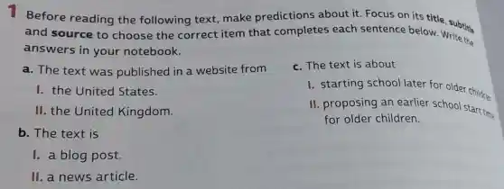 Before reading the following text, make predictions about it. Focus ce bestitle, subtitie
and source to choose the correct item that completes each sentence below. Write the
answers in your notebook.
a. The text was published in a website from
c. The text is about
I. the United States.
I. starting school later for older children
II. the United Kingdom.
II. proposing an earlier school Start time
for older children.
b. The text is
I. a blog post.
II. a news article.