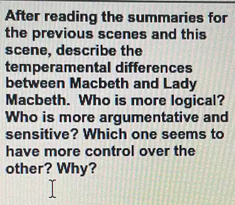 After reading the summaries for
the previous scenes and this
scene, describe the
temperamental differences
between Macbeth and Lady
Macbeth. Who is more logical?
Who is more ar gumentative and
sensitive ? Which one seems to
have more control over the
other? Why?