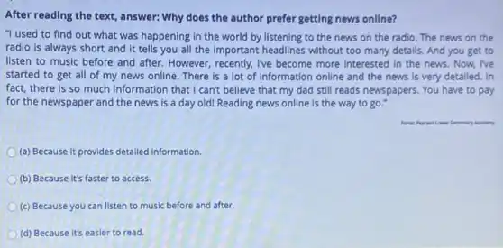 After reading the text , answer: Why does the author prefer getting news online?
"I used to find out what was happening in the world by listening to the news on the radio. The news on the
radio is always short and it tells you all the important headlines without too many details. And you get to
listen to music before and after. However, recently,I've become more interested in the news. Now.I've
started to get all of my news online There is a lot of information online and the news is very detailed. In
fact, there is so much information that I can't believe that my dad still reads newspapers. You have to pay
for the newspaper and the news is a day old! Reading news online is the way to go."
Academy
(a) Because it provides detailed information
(b) Because it's faster to access.
(c) Because you can listen to music before and after.
(d) Because it's easier to read.