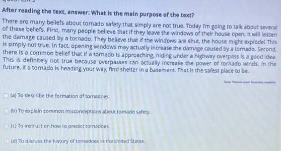 After reading the text , answer: What is the main purpose of the text?
There are many beliefs about tornado safety that simply are not true Today I'm going to talk about several
of these beliefs. First,many people believe that if they leave the windows of their house open, it will lessen
the damage caused by a tornado. They believe that if the windows are shut, the house might explode! This
is simply not true In fact, opening windows may actually increase the damage caused by a tornado. Second,
there is a common belief that if a tornado is approaching, hiding under a highway overpass is a good idea.
This is definitely not true because overpasses can actually increase the power of tornado winds, In the
future, if a tornado is heading your way.find shelter in a basement. That is the safest place to be.
Fente: Pearson Lawer Secondary Acadery
(a) To describe the formation of tornadoes.
(b) To explain common misconceptions about tornado safety.
(c) To instruct on how to predict tornadoes.
(d) To discuss the history of tornadoes in the United States.