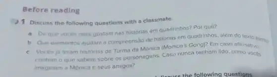 Before reading
1 Discuss the following questions with a classmate.
a De que vocês mais gostam nas histórias em quadrinhos? Por quê?
b Que elementos ajudam a compreensão de histórias em quadrinhos, além do texto escrito?
c Vocês já leram histórias da Turma da Mônica (Monica's Gang)?Em caso afirmativo,
contem o que sabem sobre os personagens Caso nunca tenham lido , como vocês
imaginam a Mônica e seus amigos?