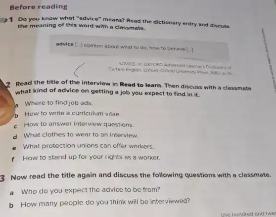 Before reading
1 Do you know what "advice" means?Read the dictionary entry and discuss
the meaning of this word with a classmate.
advice [...] opinion about what to do, how to behave
[ldots ]
ADVICE. In: OXFORD Advanced Learner's Dictionary of
Current English. Oxford Oxford University Press, 1982 D. 14
12 Read the title of the interview in Read to learn. Then discuss with a classmate
what kind of advice on getting a job you expect to find in it.
a Where to find job ads.
h How to write a curriculum vitae.
c How to answer interview questions.
d What clothes to wear to an interview.
e What protection unions can offer workers.
f How to stand up for your rights as a worker.
3 Now read the title again and discuss the following questions with a classmate.
a Who do you expect the advice to be from?
b How many people do you think will be interviewed?
one hundred and twer