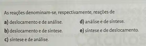 As reações denominam-se respectivame nte, reações de
a) deslocamento e de análise.
d) análise e de sintese.
b) deslocamento e de síntese.
e) síntese e de deslocamento.
c) síntese e de análise.