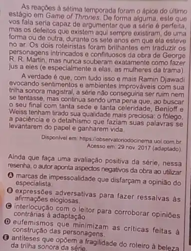 As reaçōes à sétima temporada foram o ápico do altimo
estágio em Game of Thrones. Do forma alguma esto que
vos fala seria capaz de argumentar que a sórle é perfeita,
mas os defeitos que existem aqui sempre existram de uma
forma ou de outra durante os sete anos em que ela esteve
no ar. Os dois roteiristas foram brilhantes em traduzir os
personagens intrincados e conflituosos da obra de George
R. R. Martin, mas nunca souberam exatamente como fazer
jus a eles (e especialmente a elas, as mulheres da trama)
A verdade é que, com tudo isso e mais Ramin Djawadi
evocando sentimentos e ambientes improváveis com sua
tniha sonora magistral, a série não conseguiria ser ruim nem
se tentasse, mas continua sendo uma pena que, ao buscar
seu final com tanta sede e tanta celeridade, Benioff e
Weiss tenham tirado sua qualidade mais preciosa: 0 folego,
a paciencia e o detalhismo que faziam suas palavras se
levantarem do papel e ganharem vida.
Disponivel em https //lobservatoriodocinema.uol.com.br
Acesso em: 29 nov 2017 (adaptado)
Ainda que faça uma avaliação positiva da série , nessa
resenha, o autor aponta aspectos negativos da obra ao utilizar
(A) marcas de impessoalidade que disfarçam a opinião do
especialista.
afirmaçoes elogiosas.
(1) expressões adversativas para fazer ressalvas às
C
interlocução com o leitor para corroborar opiniões
contrárias a adaptação.
D
eufemismos que as criticas feitas à
construção das personagens.
antiteses que opōem a fragilidade do roteiro à beleza
da triha sonora da série.