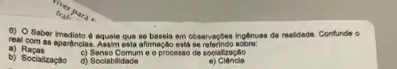 real comber imediato d aquele em observaç6es ingônuas da realidade. Confunde o
real com as apartnclas. Assim esta afirmação está se referindo sobre:
a) Raças
b) Socialização
c) Senso Comum e o processo de socialização
d) Sociabilidade
e) Ciêncla