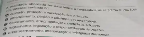 A realidade abordada no texto indica a necessidade de so promover uma ética interpessoal centrada no
interperado, proteçao e valorização dos individuos.
a entendimer to, perdao e tolerância dos responsáveis.
Corceament , arregimentação e controle de entidades.
a regramento legislação e responsabilização de culpados.
a ensimesmamento , interiorização e indulgência dos agentes.