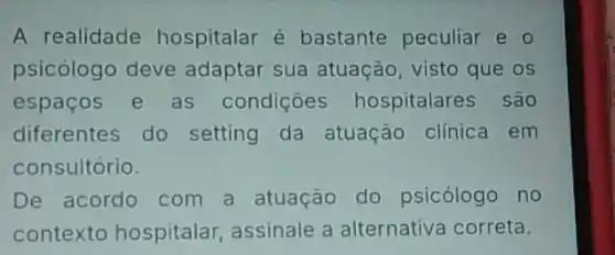 A realidade hospitalar é bastante peculiar e
psicólogo deve adaptar sua atuação visto que os
espaços e as condiçoes hospitalares são
diferentes do setting da atuação clinica em
consultório.
De acordo com a atuação do psicólogo no
contexto hospitalar assinale a alternativa correta.