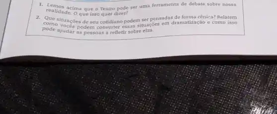 realidade.O que isso quer dizer?
realidade. ma que o Teatro node ser uma ferramenta de debate sobre nossa
comsituaçōes de seu cotidiano podem ser pensadas de forma cênica? Relatem
pode ajudar as pessoas a refletir sobre elas.
como vocas podem converter essas situações em dramatização e como isso