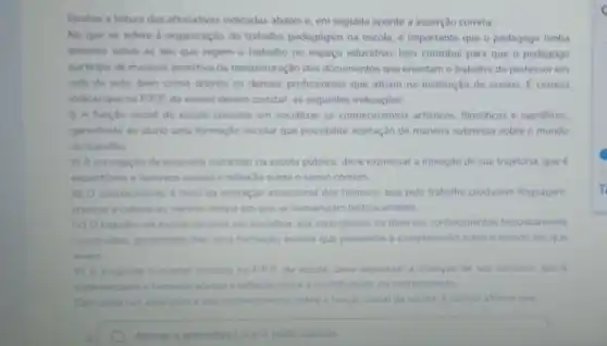 Realize a leitura das ahimativas indicadas abaixo e em seguida aponte a asserção correta
No que se refere a organização do trabalho pedagógico na escola,importante que o pedagogo tenha
dominio sobre as leis que regem o trabalho no espaço educativo. Isso contribui para que o pedagogo
participe de maneira assertiva da reestruturação dos documentos que orientam o trabalho do professor em
sala de aula, bem como onente os demais profissionais que atuam na instituição de ensino. E correto
indicar que no PPI da escola devem constar as seguintes indicaçóes.
(1) A função social da escola consiste em socializar os conhecimentos artisticos, flosóficos e cientificos.
garantindo ao aluno uma formação escolar que possibilite aceitação de maneira submissa sobre o mundo
do trabalho
ii) A concepção da proposta curricular na escola pública, deve expressar a intenção de sua trajetória.que é
espontinea e favorece acesso e reflexáo sobre o senso comum
III) conhecimento é fruto da interação intencional dos homens, que pelo trabalho produzem linguagem
crencas e cultura ao mesmo tempo em que se humanizam historicamente
M) O trabalho da escola consiste em socializar aos seus alunos, os diversos conhecimentos historicamente
construidos, garantindo-hes uma formação escolar que possibilite a compreens.So sobre o mundo em que
vivem
V) A proposta curricular insenda no PPP da escola, deve expressar a intenção de seu curriculo que e
sistematizado e favorece acesso e reflexio sobre a cientificidade do conhecimento.
Com base nas assercbes enos conhecimentos sobre a funglo social da escola e correto afirmar que
A	Apenas a alternativa e III estǎo corretas